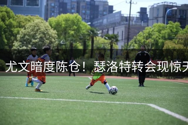 尤文暗度陈仓！瑟洛特转会现惊天布局 阿根廷中场成关键筹码